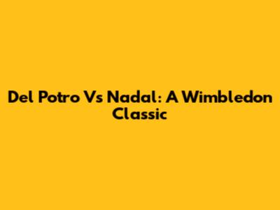 Del Potro Vs Nadal: A Wimbledon Classic