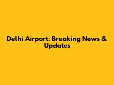 Delhi Airport: Breaking News & Updates