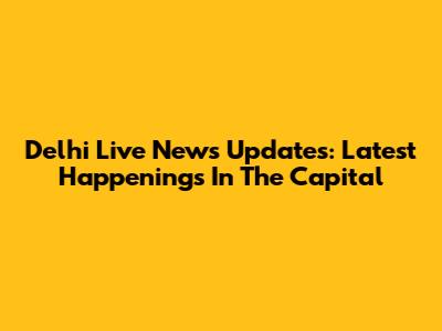 Delhi Live News Updates: Latest Happenings In The Capital