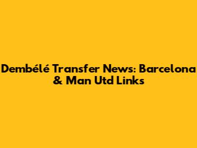 Dembélé Transfer News: Barcelona & Man Utd Links