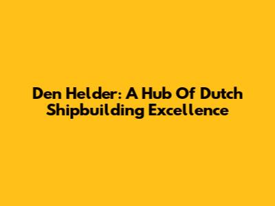 Den Helder: A Hub Of Dutch Shipbuilding Excellence