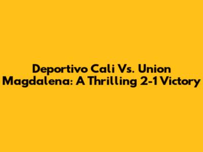 Deportivo Cali Vs. Union Magdalena: A Thrilling 2-1 Victory