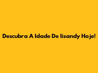 Descubra A Idade De Iisandy Hoje!