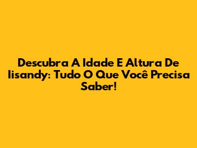Descubra A Idade E Altura De Iisandy: Tudo O Que Você Precisa Saber!