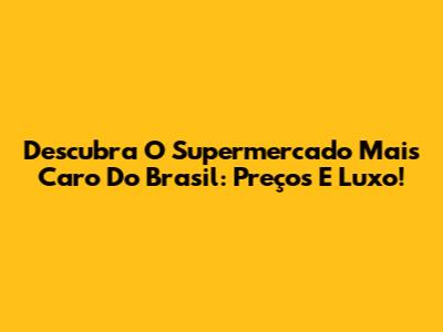 Descubra O Supermercado Mais Caro Do Brasil: Preços E Luxo!