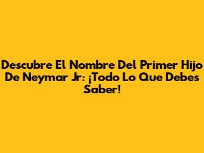Descubre El Nombre Del Primer Hijo De Neymar Jr: ¡Todo Lo Que Debes Saber!