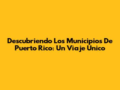 Descubriendo Los Municipios De Puerto Rico: Un Viaje Único