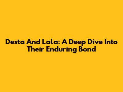 Desta And Lala: A Deep Dive Into Their Enduring Bond