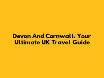 Devon And Cornwall: Your Ultimate UK Travel Guide
