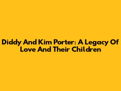 Diddy And Kim Porter: A Legacy Of Love And Their Children
