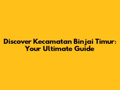 Discover Kecamatan Binjai Timur: Your Ultimate Guide