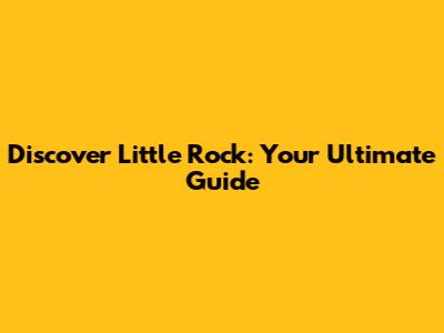 Discover Little Rock: Your Ultimate Guide