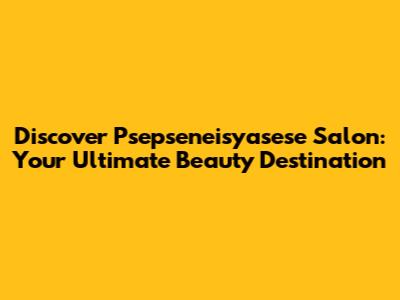 Discover Psepseneisyasese Salon: Your Ultimate Beauty Destination
