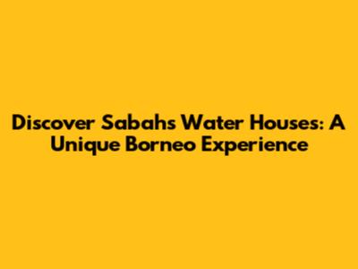 Discover Sabah's Water Houses: A Unique Borneo Experience