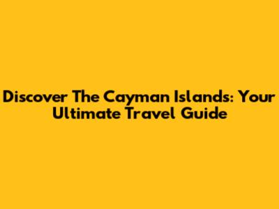 Discover The Cayman Islands: Your Ultimate Travel Guide