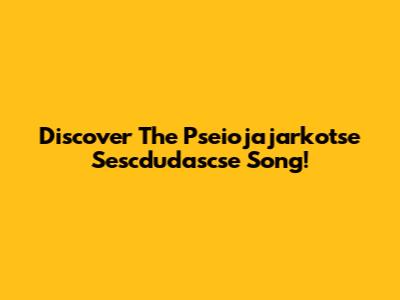 Discover The Pseiojajarkotse Sescdudascse Song!