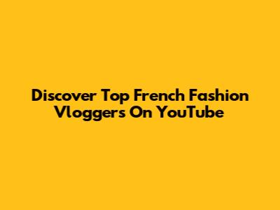 Discover Top French Fashion Vloggers On YouTube