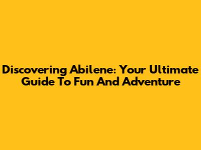 Discovering Abilene: Your Ultimate Guide To Fun And Adventure