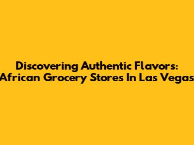 Discovering Authentic Flavors: African Grocery Stores In Las Vegas