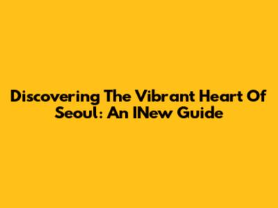 Discovering The Vibrant Heart Of Seoul: An INew Guide