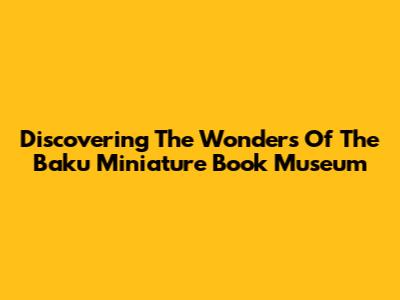 Discovering The Wonders Of The Baku Miniature Book Museum