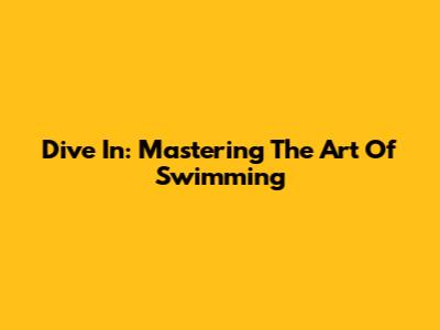 Dive In: Mastering The Art Of Swimming