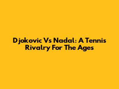 Djokovic Vs Nadal: A Tennis Rivalry For The Ages