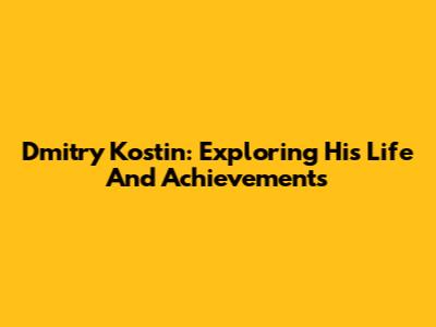 Dmitry Kostin: Exploring His Life And Achievements