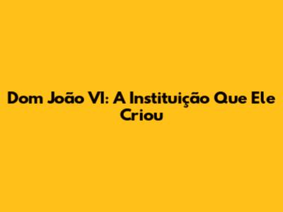 Dom João VI: A Instituição Que Ele Criou