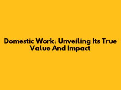 Domestic Work: Unveiling Its True Value And Impact