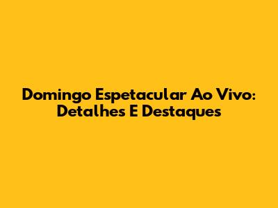 Domingo Espetacular Ao Vivo: Detalhes E Destaques