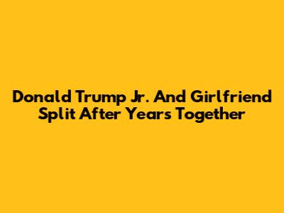 Donald Trump Jr. And Girlfriend Split After Years Together