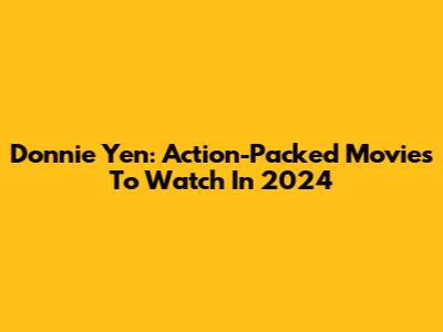 Donnie Yen: Action-Packed Movies To Watch In 2024