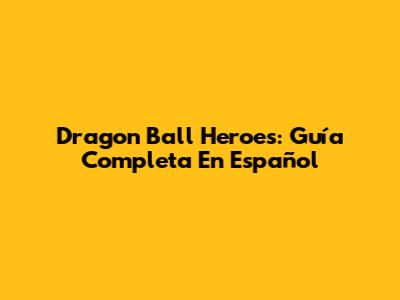Dragon Ball Heroes: Guía Completa En Español