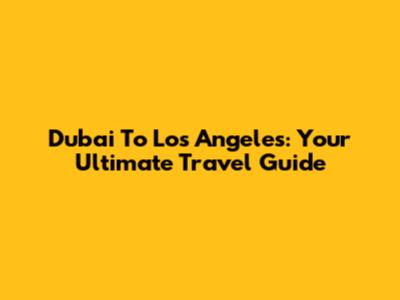 Dubai To Los Angeles: Your Ultimate Travel Guide