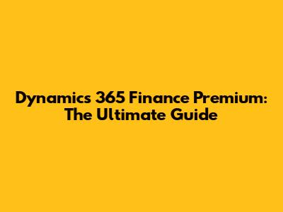 Dynamics 365 Finance Premium: The Ultimate Guide