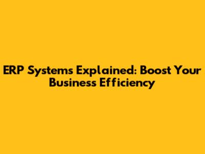ERP Systems Explained: Boost Your Business Efficiency
