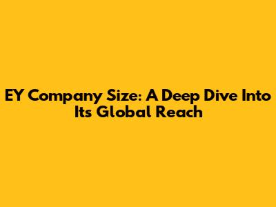 EY Company Size: A Deep Dive Into Its Global Reach