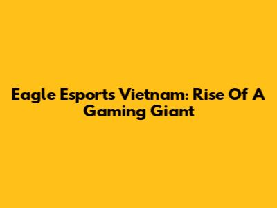Eagle Esports Vietnam: Rise Of A Gaming Giant