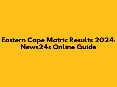 Eastern Cape Matric Results 2024: News24's Online Guide