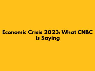 Economic Crisis 2023: What CNBC Is Saying