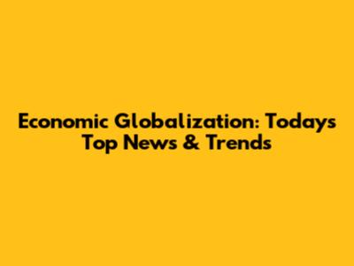 Economic Globalization: Today's Top News & Trends
