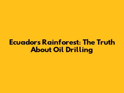 Ecuador's Rainforest: The Truth About Oil Drilling