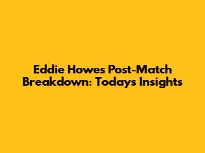 Eddie Howe's Post-Match Breakdown: Today's Insights