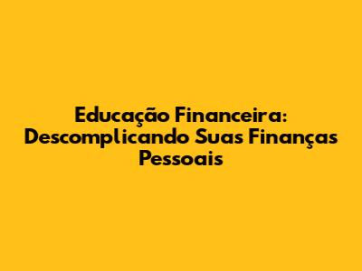 Educação Financeira: Descomplicando Suas Finanças Pessoais