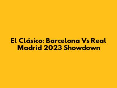 El Clásico: Barcelona Vs Real Madrid 2023 Showdown