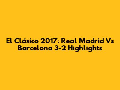 El Clásico 2017: Real Madrid Vs Barcelona 3-2 Highlights