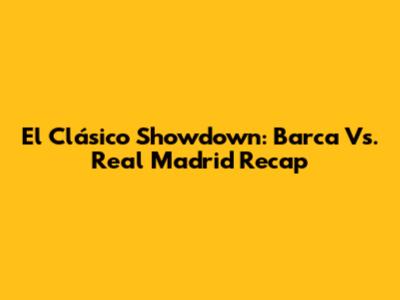 El Clásico Showdown: Barca Vs. Real Madrid Recap