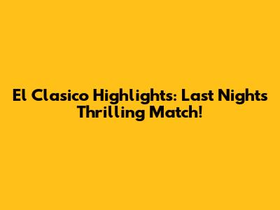 El Clasico Highlights: Last Night's Thrilling Match!