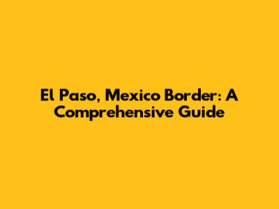 El Paso, Mexico Border: A Comprehensive Guide